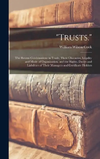 "Trusts.": The Recent Combinations in Trade, Their Character, Legality and Mode of Organization, and the Rights, Duties and Liabi by William Wilson Cook