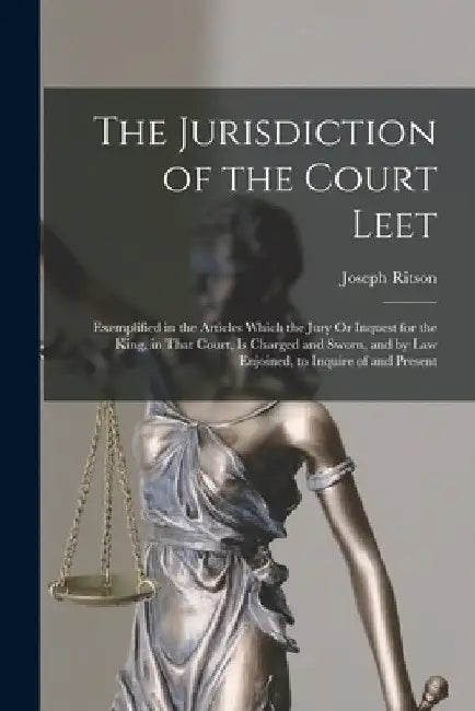 The Jurisdiction of the Court Leet: Exemplified in the Articles Which the Jury Or Inquest for the King, in That Court, Is Charged and Sworn, and by La by Joseph Ritson