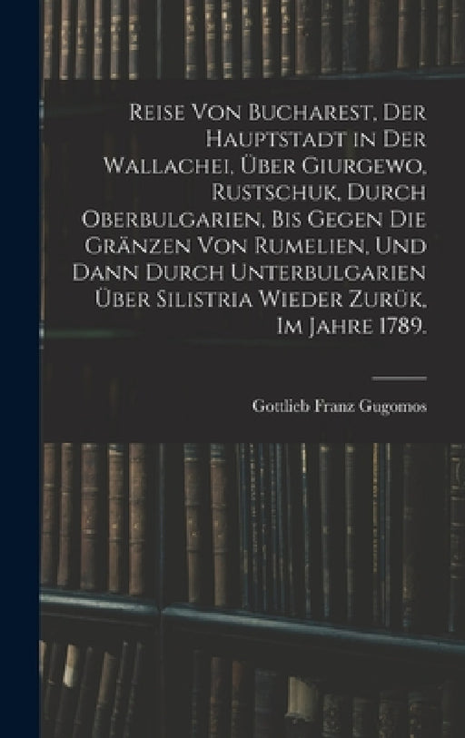 Reise von Bucharest, der Hauptstadt in Der Wallachei, über Giurgewo, Rustschuk, durch Oberbulgarien, bis gegen die Gränzen von Rumelien, und dann durc by Gottlieb Franz Gugomos