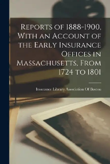 Reports of 1888-1900, With an Account of the Early Insurance Offices in Massachusetts, From 1724 to 1801 by Insurance Library Association of Boston