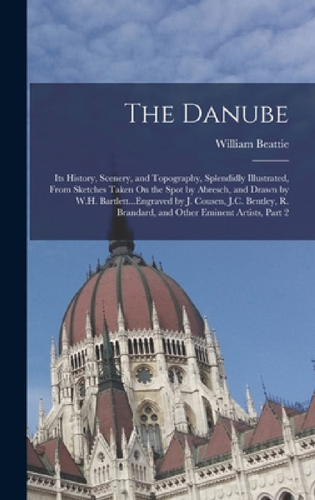 The Danube: Its History, Scenery, and Topography, Splendidly Illustrated, From Sketches Taken On the Spot by Abresch, and Drawn by by William Beattie