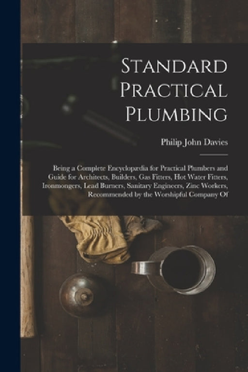 Standard Practical Plumbing: Being a Complete Encyclopædia for Practical Plumbers and Guide for Architects, Builders, Gas Fitters, Hot Water Fitter by Philip John Davies