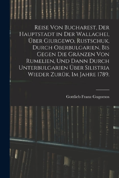 Reise von Bucharest, der Hauptstadt in Der Wallachei, über Giurgewo, Rustschuk, durch Oberbulgarien, bis gegen die Gränzen von Rumelien, und dann durc by Gottlieb Franz Gugomos