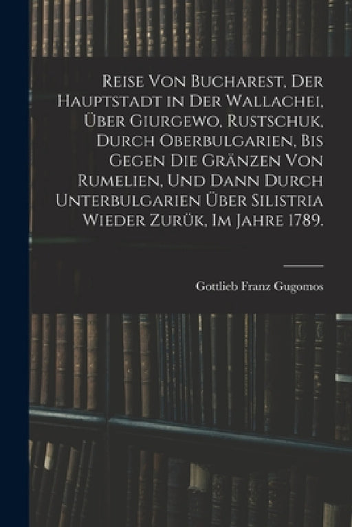 Reise von Bucharest, der Hauptstadt in Der Wallachei, über Giurgewo, Rustschuk, durch Oberbulgarien, bis gegen die Gränzen von Rumelien, und dann durc by Gottlieb Franz Gugomos