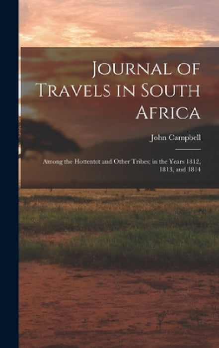 Journal of Travels in South Africa: Among the Hottentot and Other Tribes; in the Years 1812, 1813, and 1814 by John Campbell