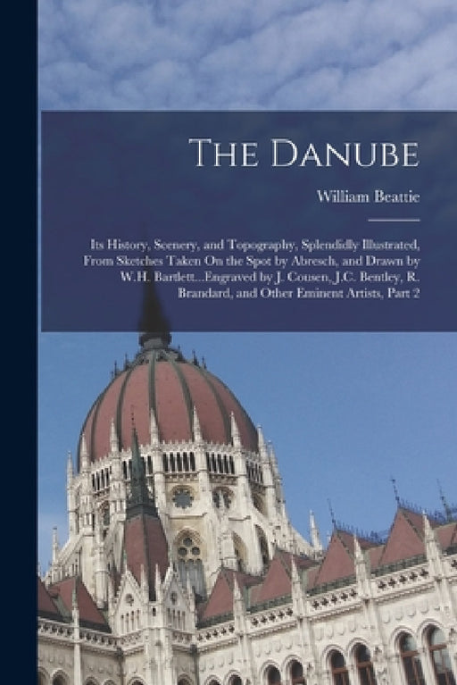 The Danube: Its History, Scenery, and Topography, Splendidly Illustrated, From Sketches Taken On the Spot by Abresch, and Drawn by by William Beattie