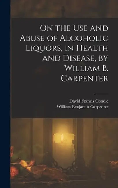 On the Use and Abuse of Alcoholic Liquors, in Health and Disease, by William B. Carpenter by William Benjamin Carpenter