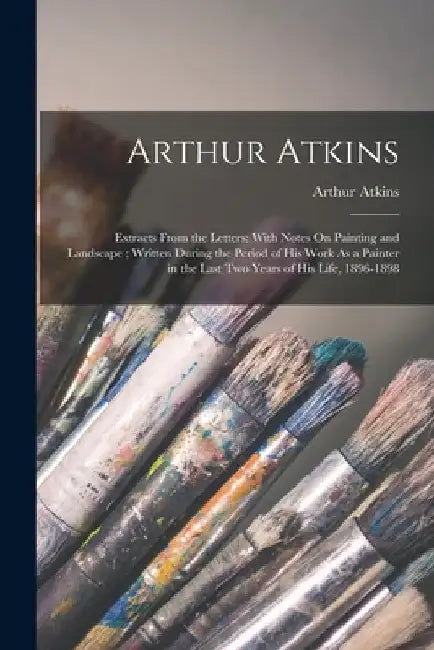Arthur Atkins: Extracts From the Letters: With Notes On Painting and Landscape; Written During the Period of His Work As a Painter in by Arthur Atkins