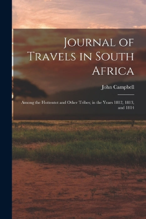 Journal of Travels in South Africa: Among the Hottentot and Other Tribes; in the Years 1812, 1813, and 1814 by John Campbell