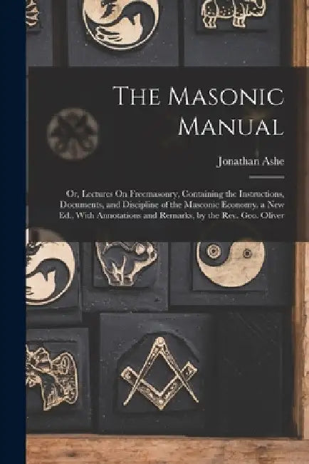 The Masonic Manual: Or, Lectures On Freemasonry, Containing the Instructions, Documents, and Discipline of the Masconic Economy. a New Ed. by Jonathan Ashe