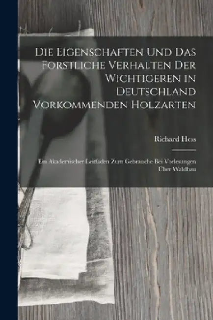 Die Eigenschaften Und Das Forstliche Verhalten Der Wichtigeren in Deutschland Vorkommenden Holzarten: Ein Akademischer Leitfaden Zum Gebrauche Bei Vor by Richard Hess