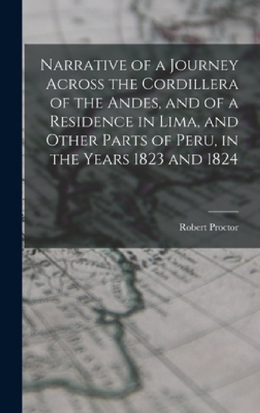 Narrative of a Journey Across the Cordillera of the Andes, and of a Residence in Lima, and Other Parts of Peru, in the Years 1823 and 1824 by Robert Proctor