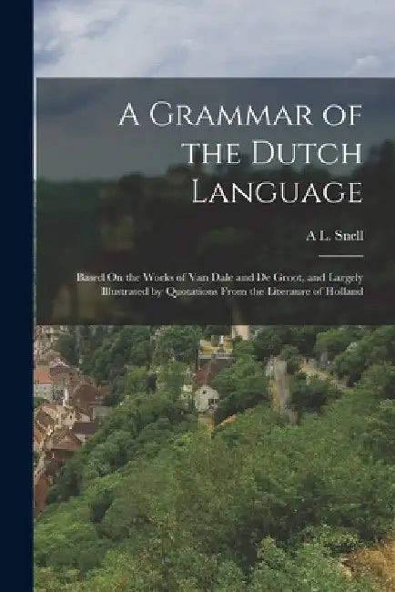 A Grammar of the Dutch Language: Based On the Works of Van Dale and De Groot, and Largely Illustrated by Quotations From the Literaure of Holland by A. L. Snell