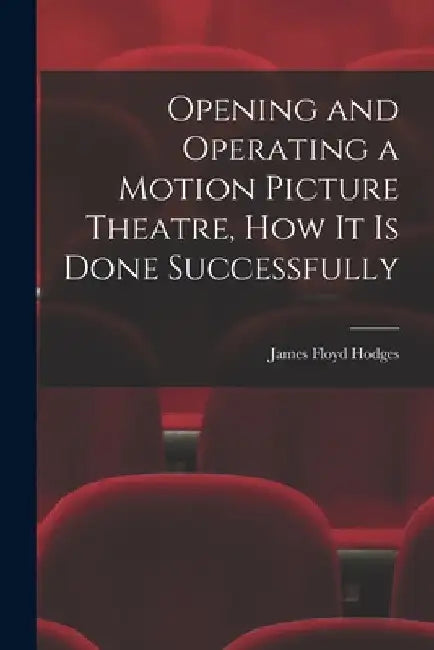 Opening and Operating a Motion Picture Theatre, How It Is Done Successfully by James Floyd Hodges