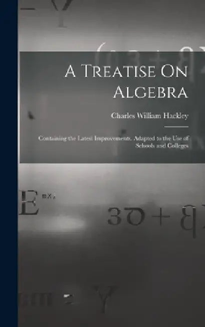 A Treatise On Algebra: Containing the Latest Improvements. Adapted to the Use of Schools and Colleges by Charles William Hackley