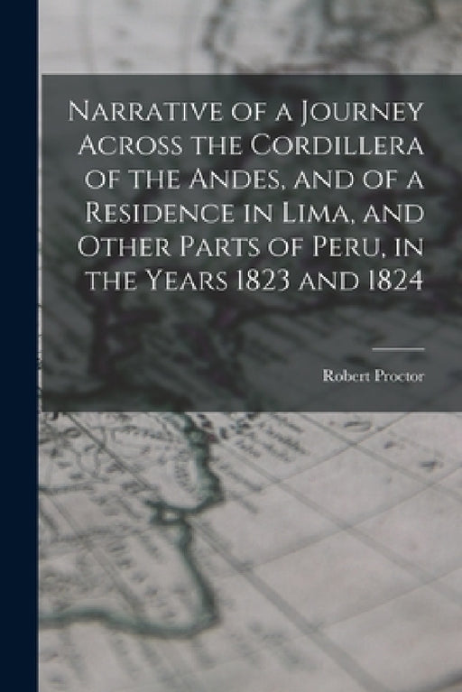 Narrative of a Journey Across the Cordillera of the Andes, and of a Residence in Lima, and Other Parts of Peru, in the Years 1823 and 1824 by Robert Proctor