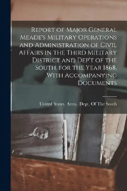 Report of Major General Meade's Military Operations and Administration of Civil Affairs in the Third Military District and Dep't of the South, for the by United States Army Dept of the South