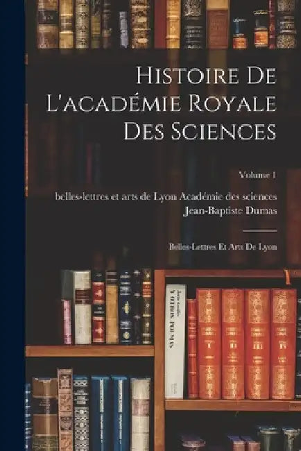 Histoire De L'académie Royale Des Sciences: Belles-Lettres Et Arts De Lyon; Volume 1 by Jean-Baptiste Dumas