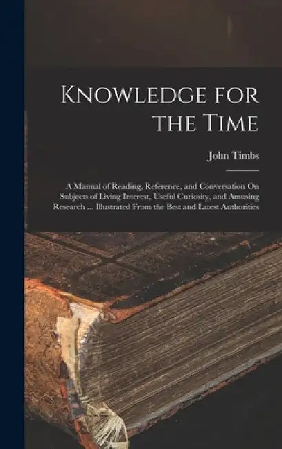 Knowledge for the Time: A Manual of Reading, Reference, and Conversation On Subjects of Living Interest, Useful Curiosity, and Amusing Researc by John Timbs