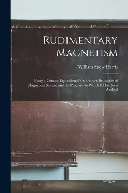 Rudimentary Magnetism; Being a Concise Exposition of the General Principles of Magnetical Science and the Purposes to Which It Has Been Applied by William Snow Harris