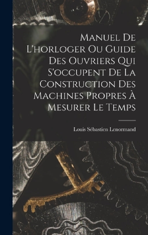 Manuel De L'horloger Ou Guide Des Ouvriers Qui S'occupent De La Construction Des Machines Propres À Mesurer Le Temps by Louis Sébastien Lenormand