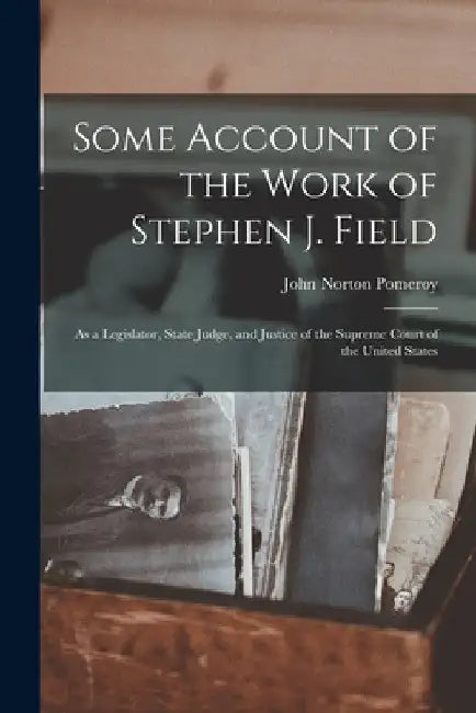 Some Account of the Work of Stephen J. Field: As a Legislator, State Judge, and Justice of the Supreme Court of the United States by John Norton Pomeroy