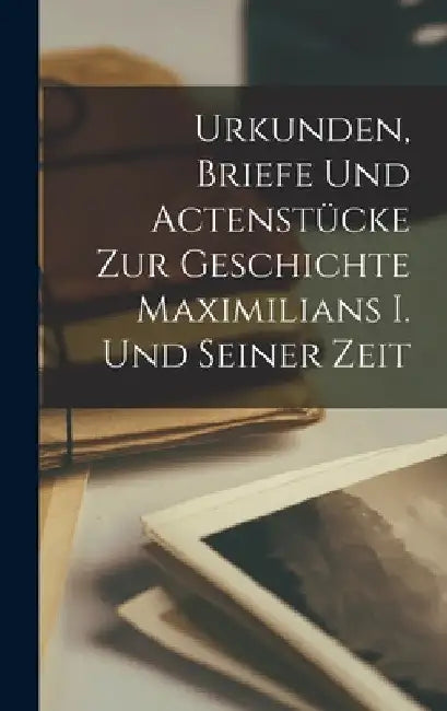 Urkunden, Briefe Und Actenstücke Zur Geschichte Maximilians I. Und Seiner Zeit by Anonymous