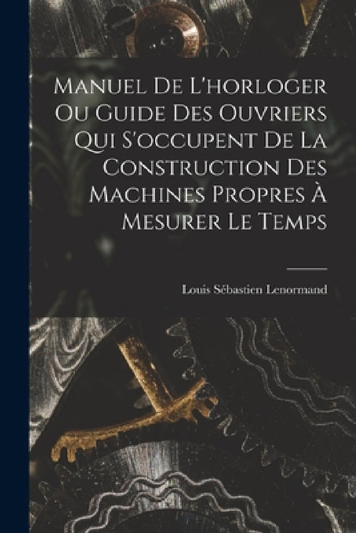 Manuel De L'horloger Ou Guide Des Ouvriers Qui S'occupent De La Construction Des Machines Propres À Mesurer Le Temps by Louis Sébastien Lenormand