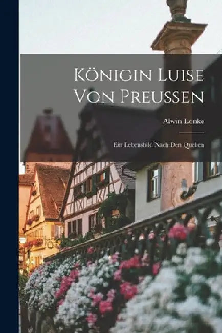 Königin Luise Von Preussen: Ein Lebensbild Nach Den Quellen by Alwin Lonke
