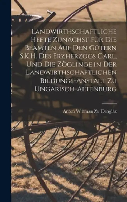 Landwirthschaftliche Hefte Zunächst Für Die Beamten Auf Den Gütern S.K.H. Des Erzherzogs Carl, Und Die Zöglinge in Der Landwirthschaftlichen Bildungs- by Anton Wittman Zu Dengláz