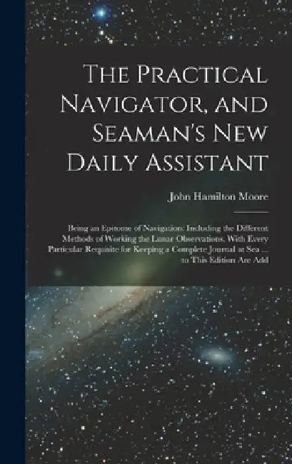 The Practical Navigator, and Seaman's New Daily Assistant: Being an Epitome of Navigation: Including the Different Methods of Working the Lunar Observ by John Hamilton Moore
