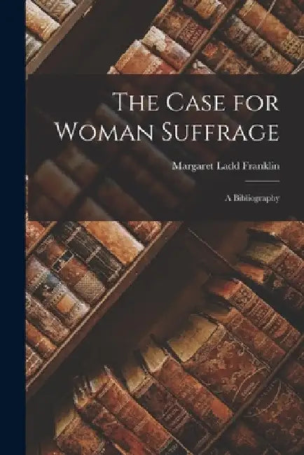 The Case for Woman Suffrage: A Bibliography by Margaret Ladd Franklin