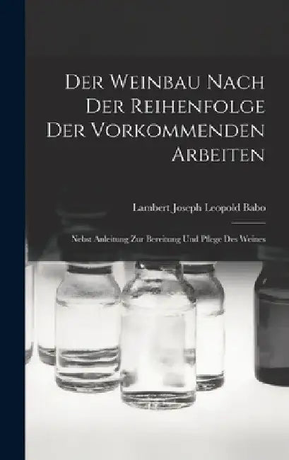 Der Weinbau Nach Der Reihenfolge Der Vorkommenden Arbeiten: Nebst Anleitung Zur Bereitung Und Pflege Des Weines by Lambert Joseph Leopold Babo