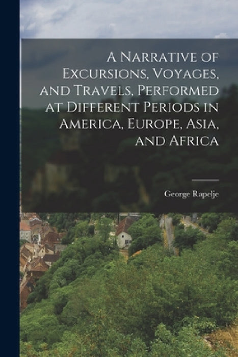 A Narrative of Excursions, Voyages, and Travels, Performed at Different Periods in America, Europe, Asia, and Africa by George Rapelje