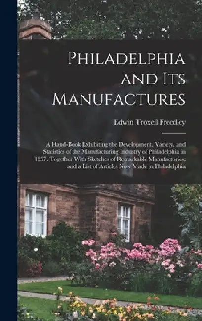 Philadelphia and Its Manufactures: A Hand-Book Exhibiting the Development, Variety, and Statistics of the Manufacturing Industry of Philadelphia in 18 by Edwin Troxell Freedley