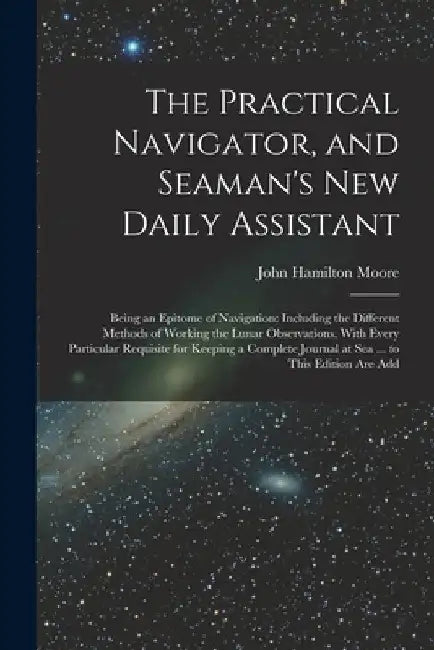 The Practical Navigator, and Seaman's New Daily Assistant: Being an Epitome of Navigation: Including the Different Methods of Working the Lunar Observ by John Hamilton Moore