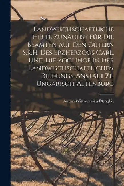 Landwirthschaftliche Hefte Zunächst Für Die Beamten Auf Den Gütern S.K.H. Des Erzherzogs Carl, Und Die Zöglinge in Der Landwirthschaftlichen Bildungs- by Anton Wittman Zu Dengláz