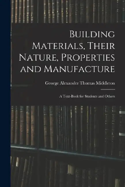 Building Materials, Their Nature, Properties and Manufacture: A Text-Book for Students and Others by George Alexander Thomas Middleton