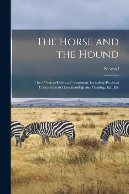 The Horse and the Hound: Their Various Uses and Treatment, Including Practical Instructions in Horsemanship and Hunting, Etc. Etc by Nimrod