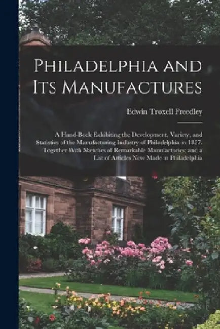 Philadelphia and Its Manufactures: A Hand-Book Exhibiting the Development, Variety, and Statistics of the Manufacturing Industry of Philadelphia in 18 by Edwin Troxell Freedley