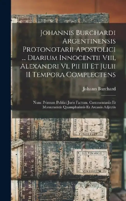Johannis Burchardi Argentinensis Protonotarii Apostolici ... Diarium Innocentii Viii, Alexandri Vi, Pii III Et Julii II Tempora Complectens: Nunc Prim by Johann Burchard