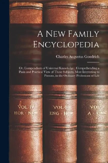 A New Family Encyclopedia: Or, Compendium of Universal Knowledge: Comprehending a Plain and Practical View of Those Subjects, Most Interesting to by Charles Augustus Goodrich