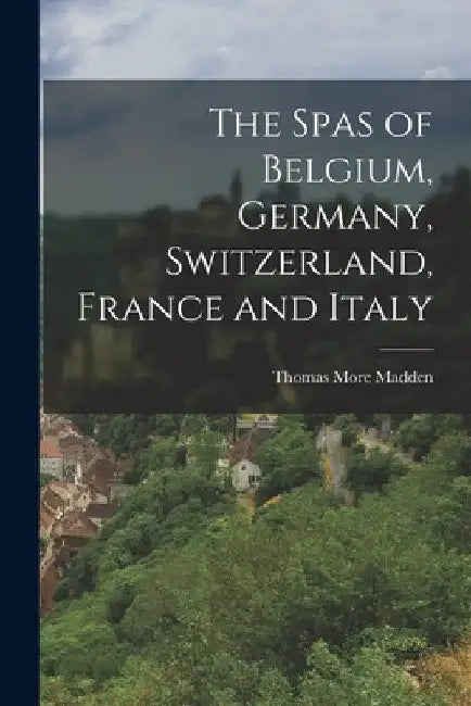 The Spas of Belgium, Germany, Switzerland, France and Italy by Thomas More Madden