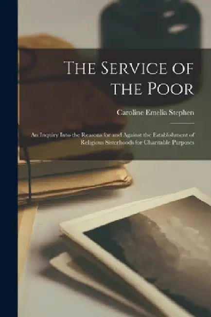 The Service of the Poor: An Inquiry Into the Reasons for and Against the Establishment of Religious Sisterhoods for Charitable Purposes by Caroline Emelia Stephen
