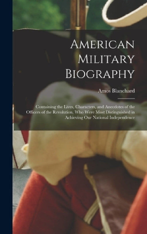 American Military Biography: Containing the Lives, Characters, and Anecdotes of the Officers of the Revolution, Who Were Most Distinguished in Achi by Amos Blanchard