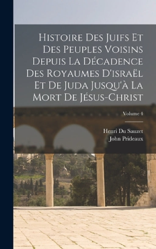 Histoire Des Juifs Et Des Peuples Voisins Depuis La Décadence Des Royaumes D'israël Et De Juda Jusqu'à La Mort De Jésus-Christ; Volume 4 by John Prideaux, Henri Du Sauzet