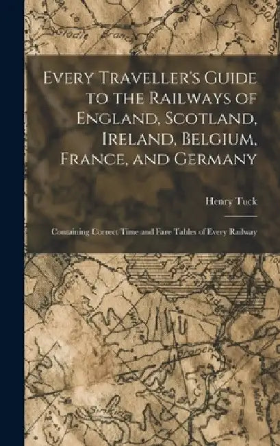 Every Traveller's Guide to the Railways of England, Scotland, Ireland, Belgium, France, and Germany: Containing Correct Time and Fare Tables of Every by Henry Tuck