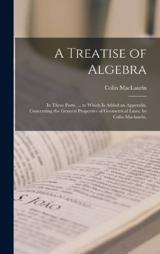 A Treatise of Algebra: In Three Parts. ... to Which Is Added an Appendix, Concerning the General Properties of Geometrical Lines. by Colin Maclaurin, by Colin Maclaurin