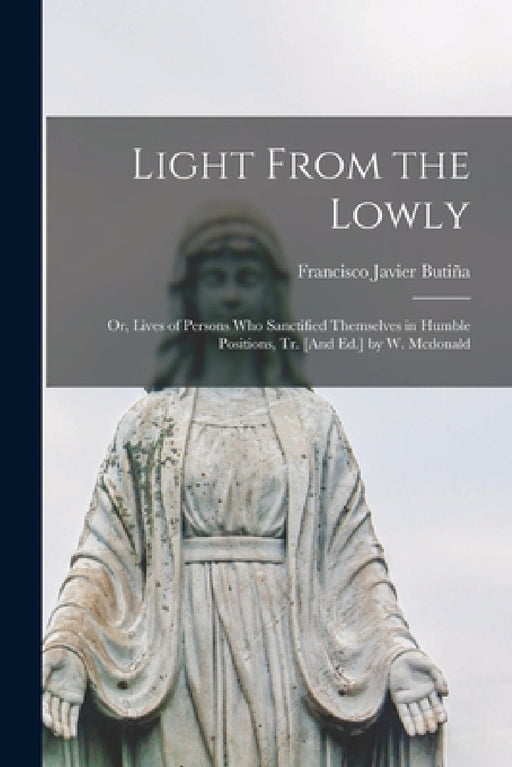 Light From the Lowly; Or, Lives of Persons Who Sanctified Themselves in Humble Positions, Tr. [And Ed.] by W. Mcdonald by Francisco Javier Butiña