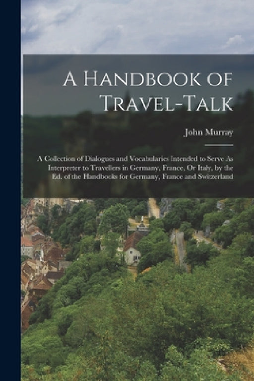 A Handbook of Travel-Talk: A Collection of Dialogues and Vocabularies Intended to Serve As Interpreter to Travellers in Germany, France, Or Italy by John Murray